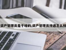 资产管理员是干啥的,资产管理员待遇怎么样