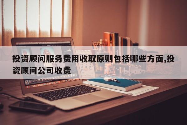 投资顾问服务费用收取原则包括哪些方面,投资顾问公司收费
