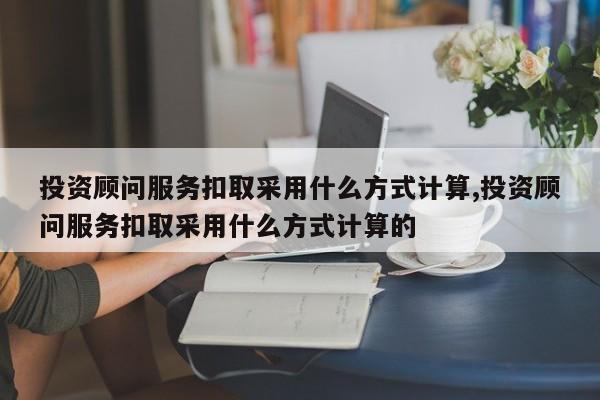 投资顾问服务扣取采用什么方式计算,投资顾问服务扣取采用什么方式计算的