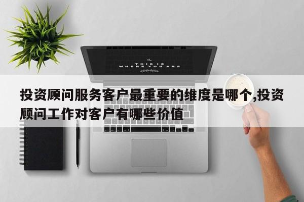 投资顾问服务客户最重要的维度是哪个,投资顾问工作对客户有哪些价值