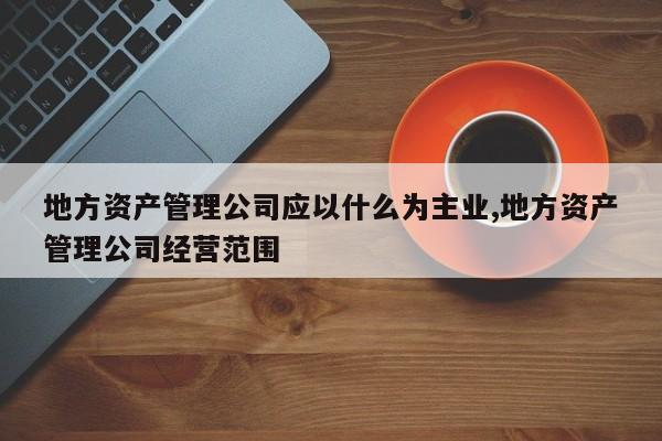 地方资产管理公司应以什么为主业,地方资产管理公司经营范围